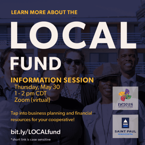 Learn more about the LOCAL Fund. Information Session, Thursday, May 30, 1 to 2 pm CDT, on Zoom virtual. Tap into business planning and financial resources for your cooperative! RSVP at bit.ly/LOCALfund, short link is case sensitive. Nexus Community Partners and the City of Saint Paul Minnesota. Background photo of some of the Shared Ownership Center at Nexus staff smiling with cooperative partners, such as Mayor Melvin Carter and Muneer Karcher-Ramos, in San Francisco, California.